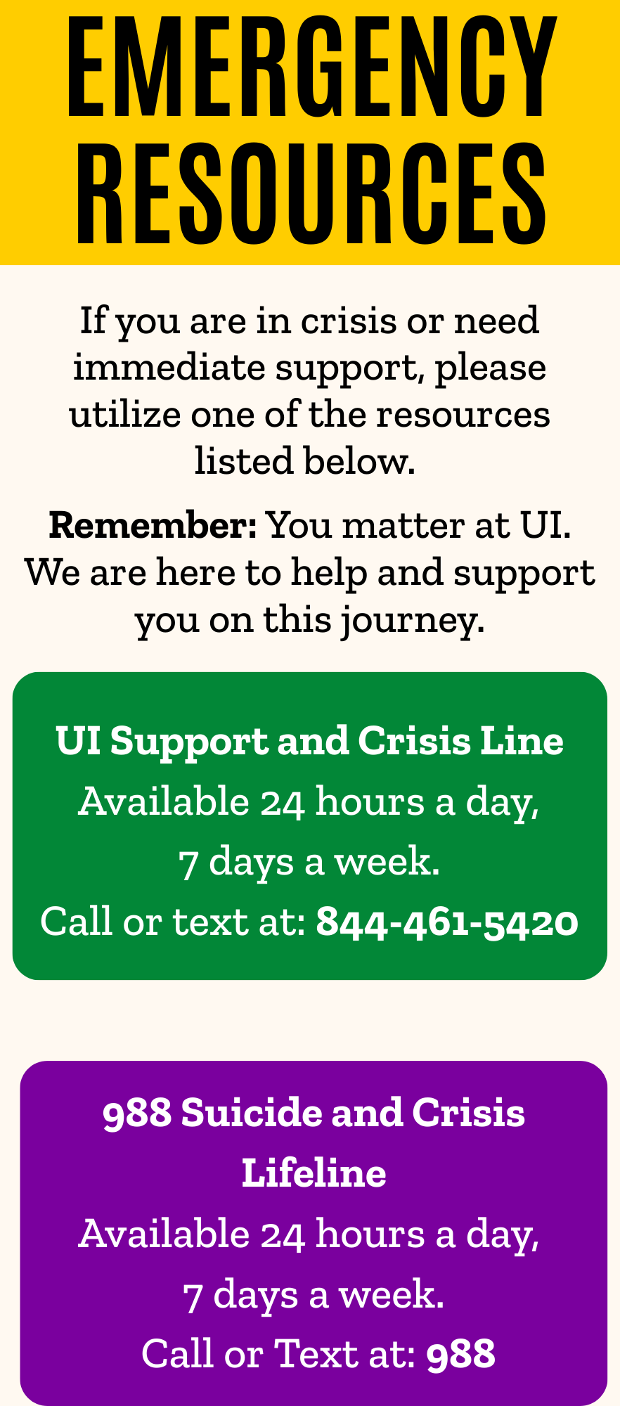 EMERGENCY RESOURCES If you are in crisis or need immediate support, please utilize one of the resources listed below.   Remember: You matter at UI. We are here to help and support you on this journey. UI Support and Crisis Line  Available 24 hours a day,  7 days a week. Call or text at: 844-461-5420. 988 Suicide and Crisis Lifeline  Available 24 hours a day,   7 days a week.  Call or Text at: 988