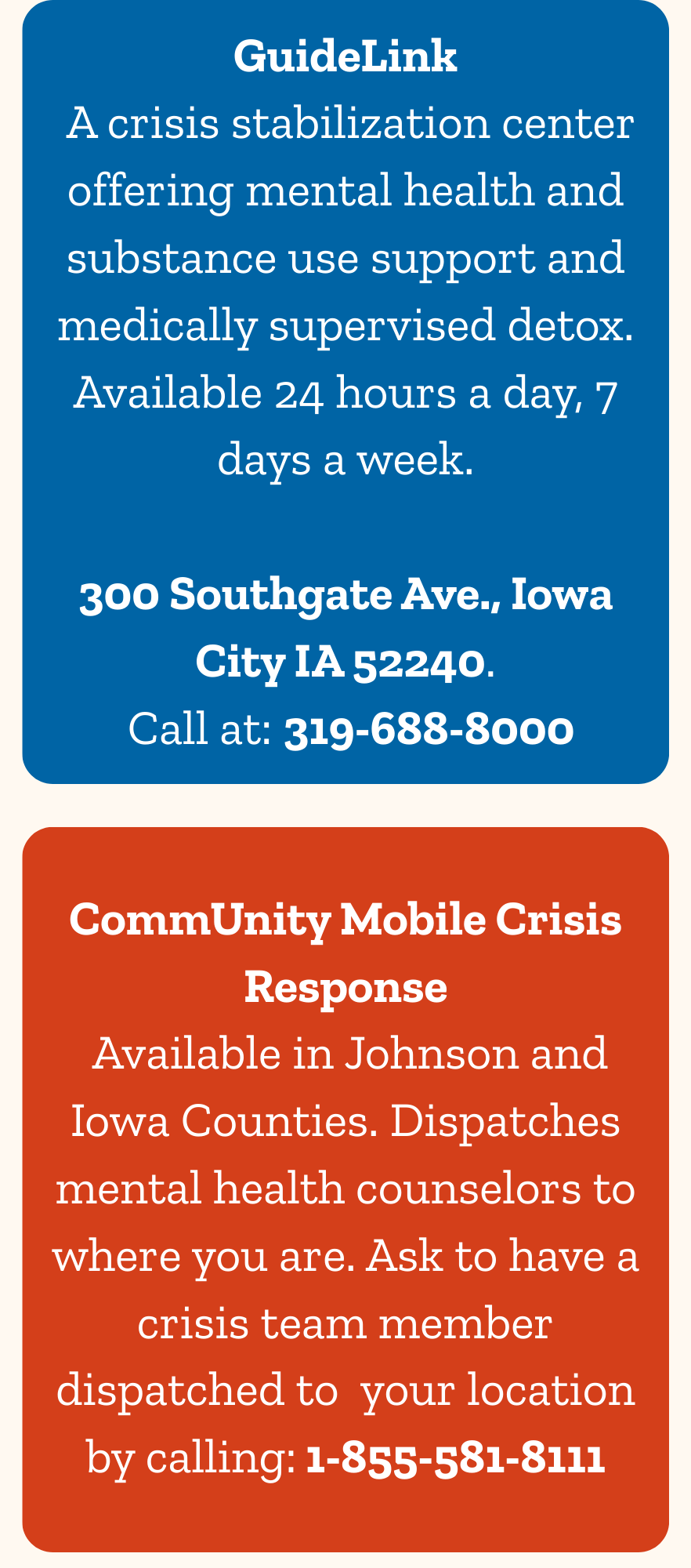 GuideLink  A crisis stabilization center offering mental health and substance. CommUnity Mobile Crisis Response  Available in Johnson and Iowa Counties. Dispatches mental health counselors to where you are. Ask to have a crisis team member dispatched to  your location by calling: 1-855-581-8111 use support and medically supervised detox. Available 24 hours a day, 7 days a week.  300 Southgate Ave., Iowa City IA 52240.  Call at: 319-688-8000. 